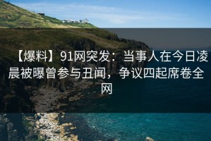【爆料】91网突发：当事人在今日凌晨被曝曾参与丑闻，争议四起席卷全网