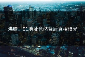 沸腾！91地址竟然背后真相曝光