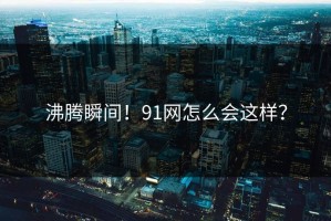 沸腾瞬间！91网怎么会这样？