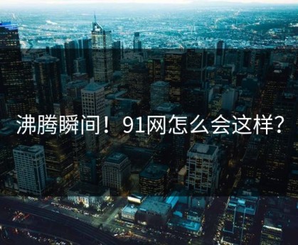 沸腾瞬间！91网怎么会这样？