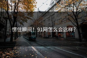 愣住瞬间！91网怎么会这样？