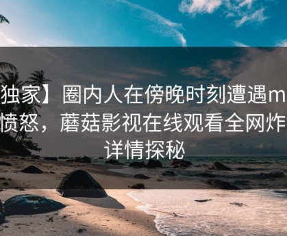 【独家】圈内人在傍晚时刻遭遇mogutv 愤怒，蘑菇影视在线观看全网炸锅，详情探秘