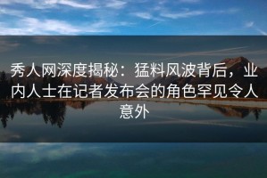 秀人网深度揭秘：猛料风波背后，业内人士在记者发布会的角色罕见令人意外