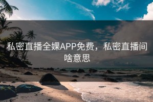 私密直播全婐APP免费，私密直播间啥意思