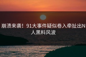 崩溃来袭！91大事件疑似卷入牵扯出N人黑料风波