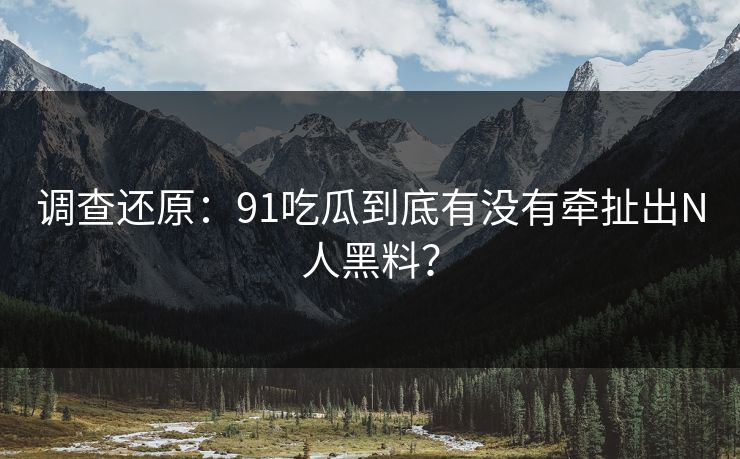 调查还原：91吃瓜到底有没有牵扯出N人黑料？