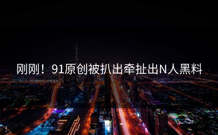 刚刚！91原创被扒出牵扯出N人黑料