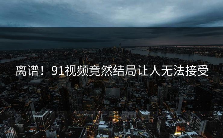 离谱！91视频竟然结局让人无法接受