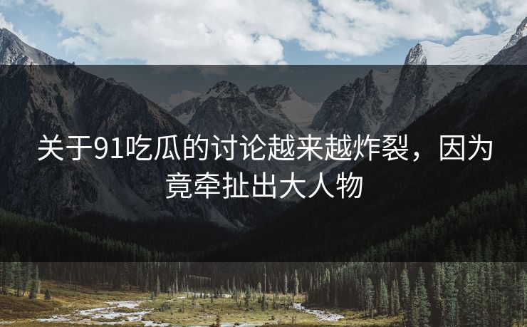 关于91吃瓜的讨论越来越炸裂，因为竟牵扯出大人物