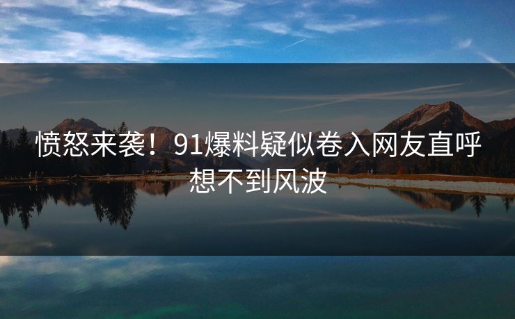 愤怒来袭！91爆料疑似卷入网友直呼想不到风波