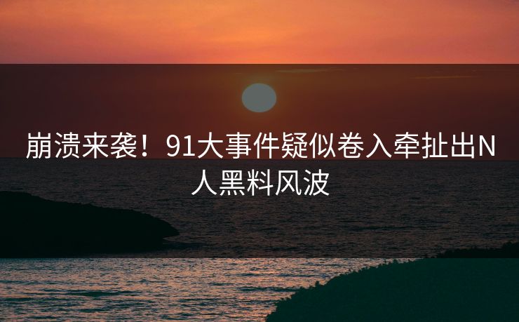 崩溃来袭！91大事件疑似卷入牵扯出N人黑料风波