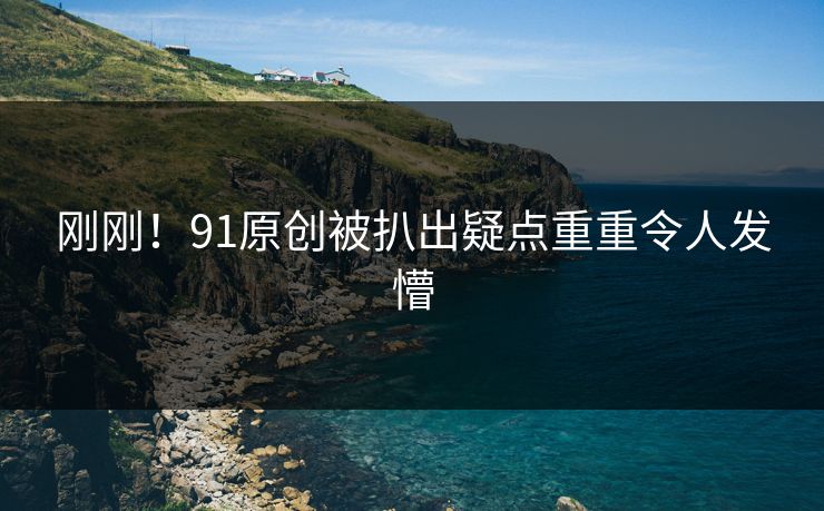 刚刚！91原创被扒出疑点重重令人发懵