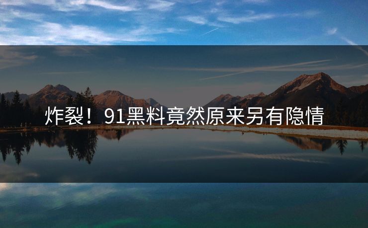 炸裂！91黑料竟然原来另有隐情