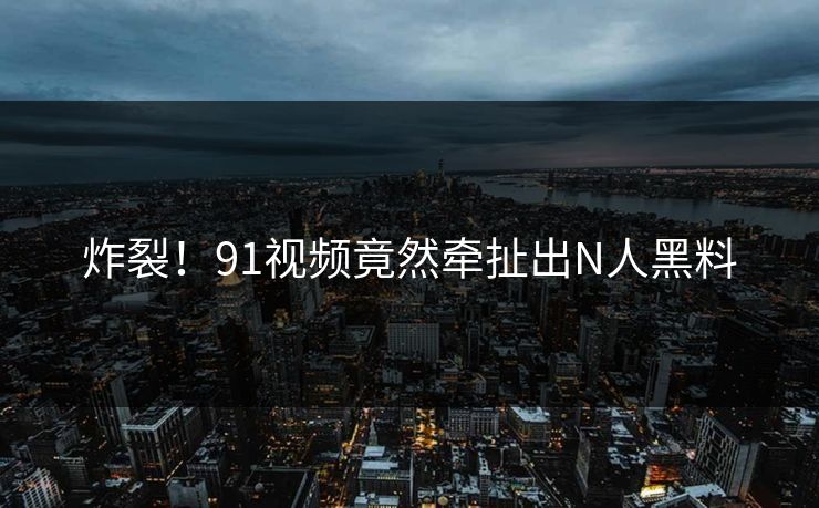 炸裂！91视频竟然牵扯出N人黑料
