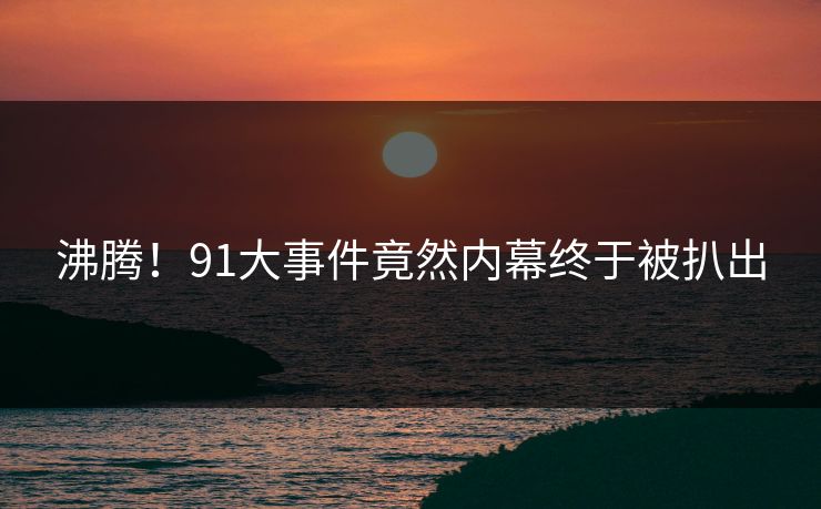 沸腾！91大事件竟然内幕终于被扒出