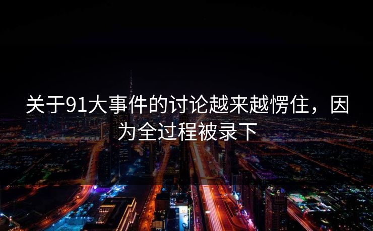 关于91大事件的讨论越来越愣住,因为全过程被录下 关于91大事件的讨论越来越愣住,因为全过程被录下