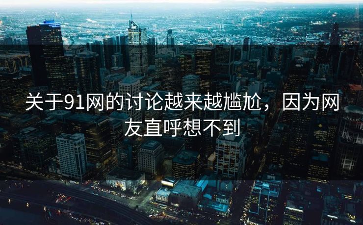 关于91网的讨论越来越尴尬，因为网友直呼想不到