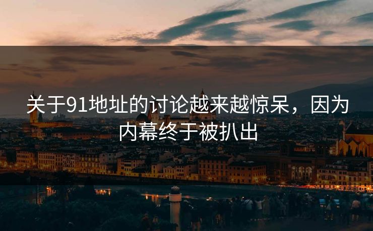 关于91地址的讨论越来越惊呆，因为内幕终于被扒出