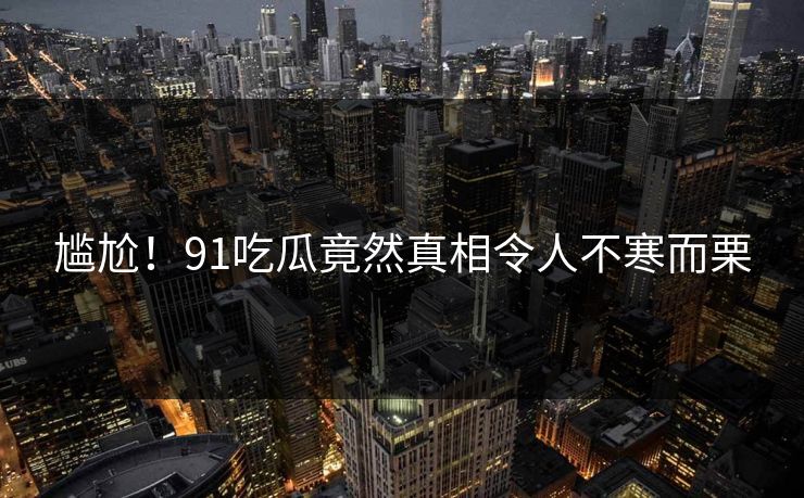 尴尬！91吃瓜竟然真相令人不寒而栗