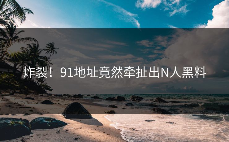 炸裂！91地址竟然牵扯出N人黑料