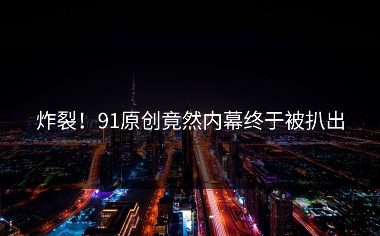 炸裂！91原创竟然内幕终于被扒出