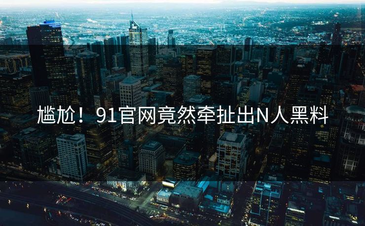 尴尬！91官网竟然牵扯出N人黑料