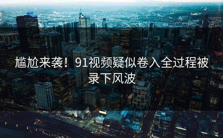 尴尬来袭！91视频疑似卷入全过程被录下风波