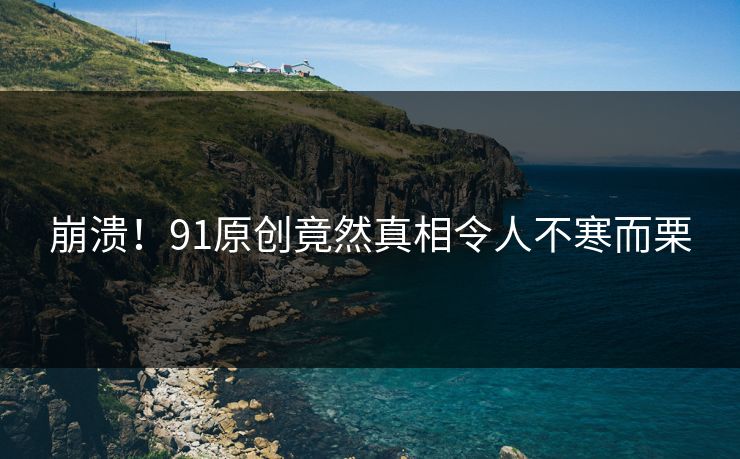 崩溃！91原创竟然真相令人不寒而栗
