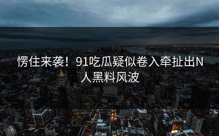 愣住来袭！91吃瓜疑似卷入牵扯出N人黑料风波