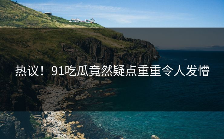热议！91吃瓜竟然疑点重重令人发懵