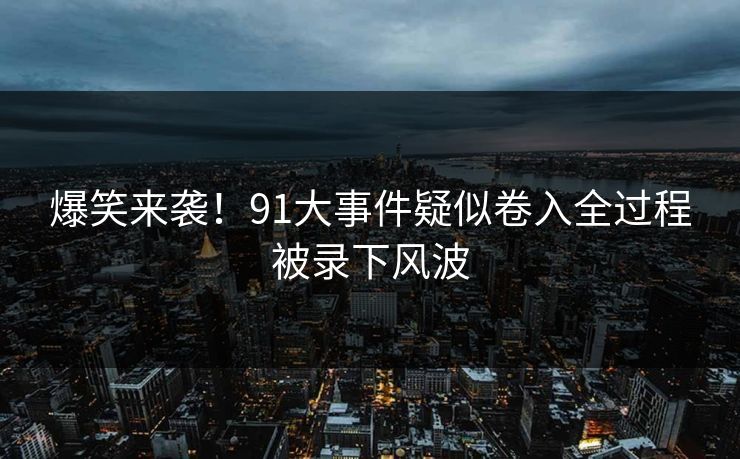 爆笑来袭！91大事件疑似卷入全过程被录下风波