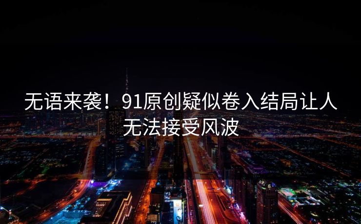 无语来袭！91原创疑似卷入结局让人无法接受风波