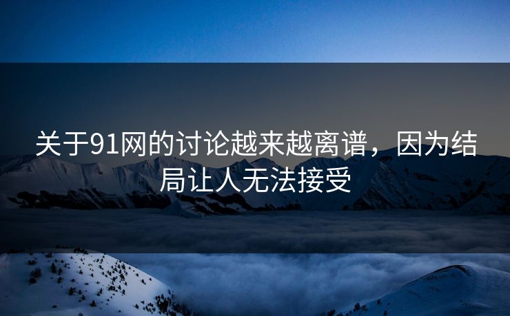 关于91网的讨论越来越离谱，因为结局让人无法接受
