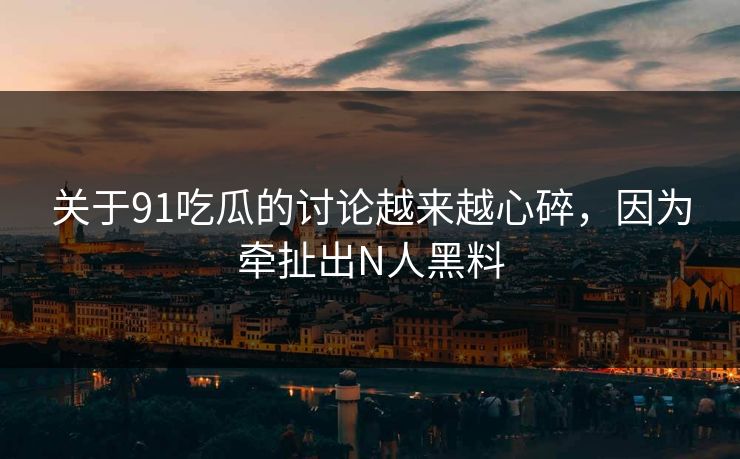 关于91吃瓜的讨论越来越心碎，因为牵扯出N人黑料