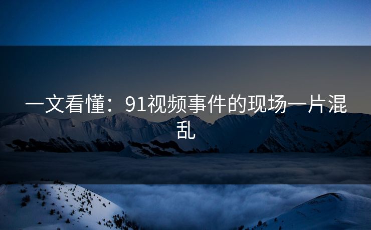 一文看懂：91视频事件的现场一片混乱