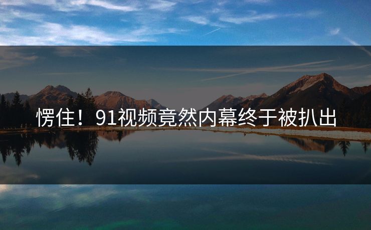 愣住！91视频竟然内幕终于被扒出