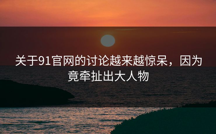 关于91官网的讨论越来越惊呆，因为竟牵扯出大人物