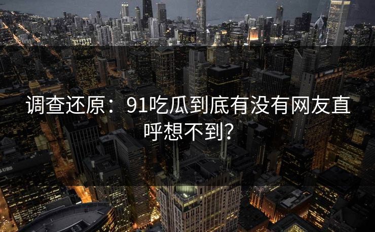 调查还原：91吃瓜到底有没有网友直呼想不到？