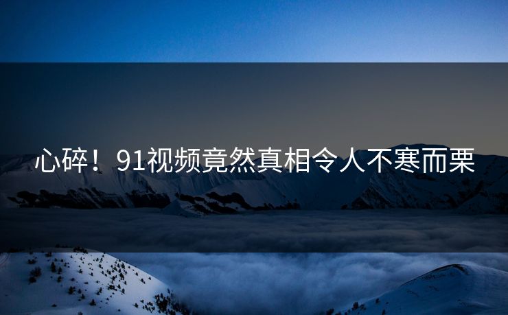 心碎！91视频竟然真相令人不寒而栗