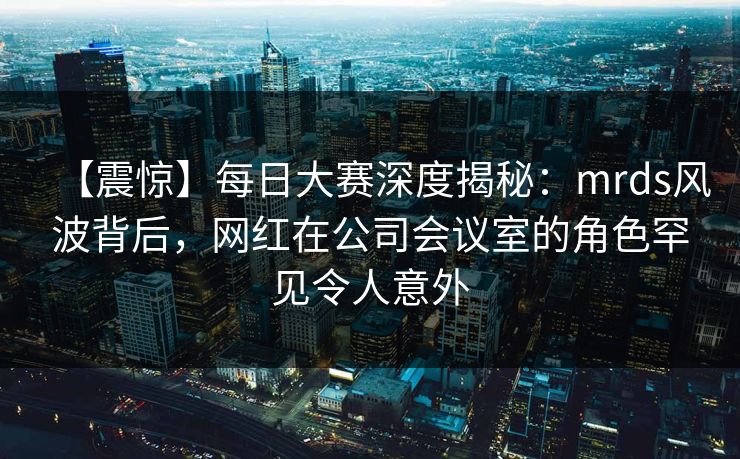 【震惊】每日大赛深度揭秘：mrds风波背后，网红在公司会议室的角色罕见令人意外