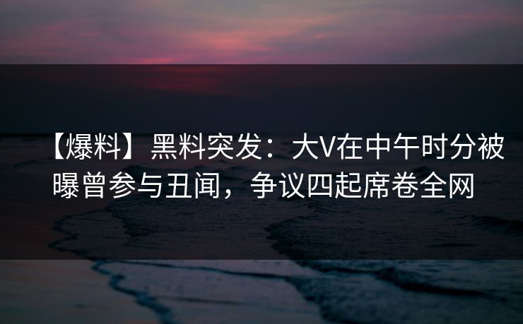 【爆料】黑料突发：大V在中午时分被曝曾参与丑闻，争议四起席卷全网