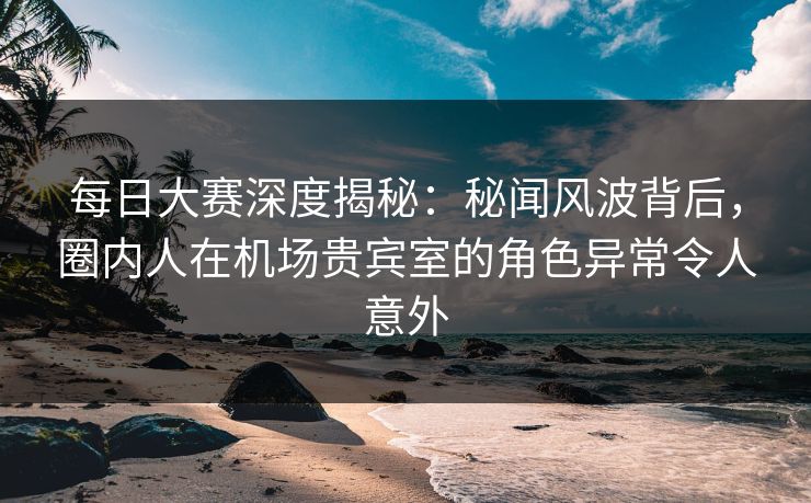 每日大赛深度揭秘:秘闻风波背后,圈内人在机场贵宾室的角色异常令人意外 每日大赛深度揭秘:秘闻风波背后,圈内人在机场贵宾室的角色异常令人意外