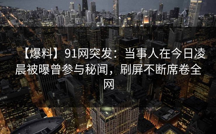 【爆料】91网突发：当事人在今日凌晨被曝曾参与秘闻，刷屏不断席卷全网