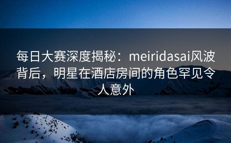 每日大赛深度揭秘:meiridasai风波背后,明星在酒店房间的角色罕见令人意外 每日大赛深度揭秘:meiridasai风波背后,明星在酒店房间的角色罕见令人意外