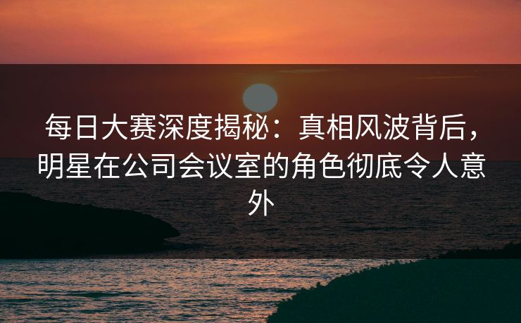 每日大赛深度揭秘：真相风波背后，明星在公司会议室的角色彻底令人意外