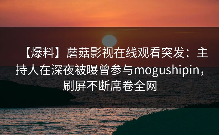 【爆料】蘑菇影视在线观看突发：主持人在深夜被曝曾参与mogushipin，刷屏不断席卷全网