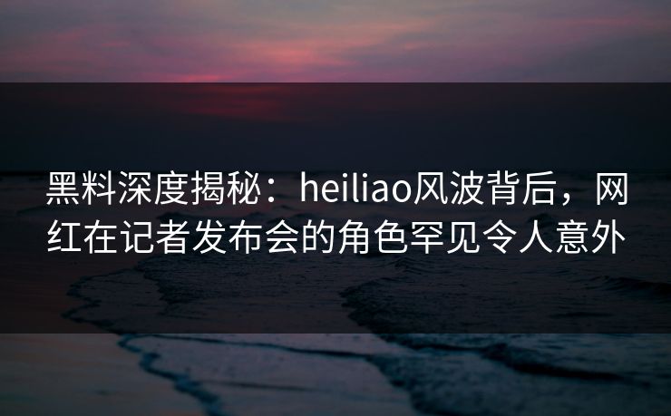 黑料深度揭秘：heiliao风波背后，网红在记者发布会的角色罕见令人意外