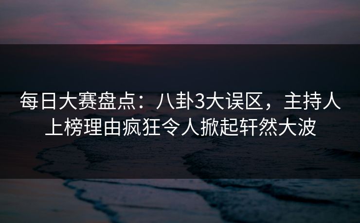 每日大赛盘点：八卦3大误区，主持人上榜理由疯狂令人掀起轩然大波