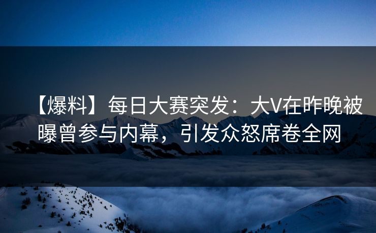 【爆料】每日大赛突发：大V在昨晚被曝曾参与内幕，引发众怒席卷全网