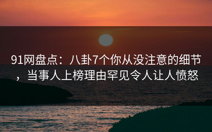 91网盘点：八卦7个你从没注意的细节，当事人上榜理由罕见令人让人愤怒